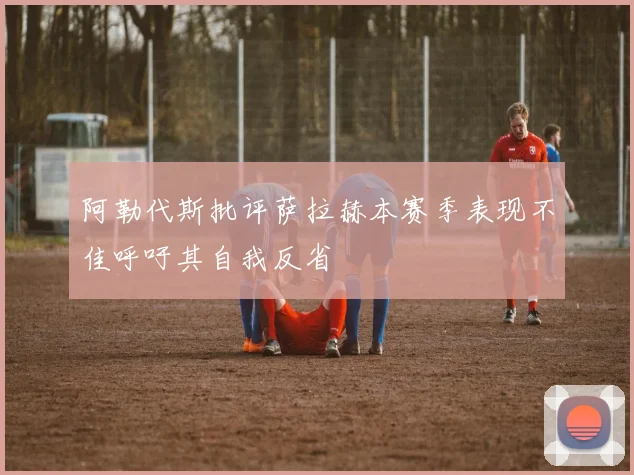 阿勒代斯批评萨拉赫本赛季表现不佳呼吁其自我反省