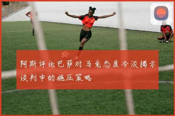 阿斯评论巴萨对马竞态度冷淡揭示谈判中的施压策略
