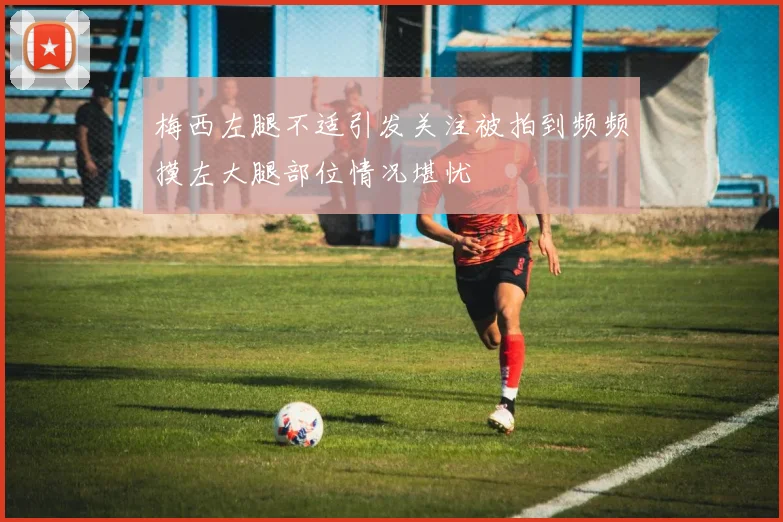 梅西左腿不适引发关注被拍到频频摸左大腿部位情况堪忧