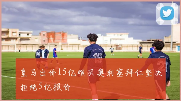 皇马出价15亿难买奥利塞拜仁坚决拒绝5亿报价