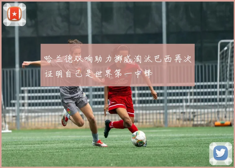 哈兰德双响助力挪威淘汰巴西再次证明自己是世界第一中锋