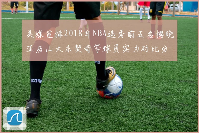 美媒重排2018年NBA选秀前五名揭晓亚历山大东契奇等球员实力对比分析