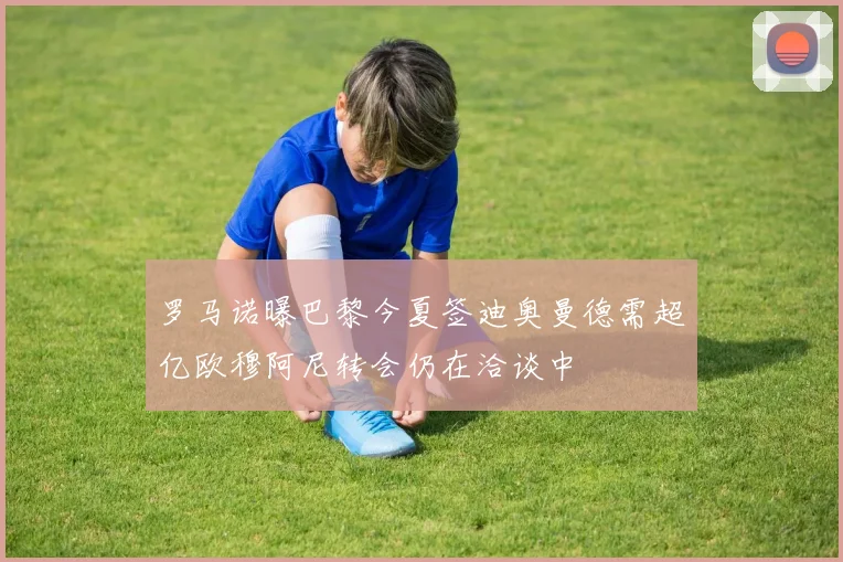 罗马诺曝巴黎今夏签迪奥曼德需超亿欧穆阿尼转会仍在洽谈中
