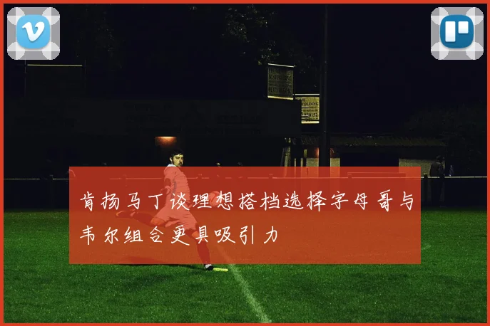 肯扬马丁谈理想搭档选择字母哥与韦尔组合更具吸引力