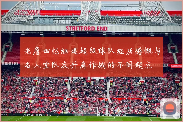 老詹回忆组建超级球队经历感慨与名人堂队友并肩作战的不同起点