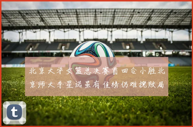 北京大学女篮总决赛首回合小胜北京师大李星诺虽有佳绩仍难挽败局