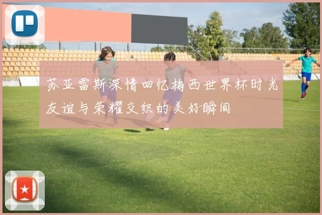 苏亚雷斯深情回忆梅西世界杯时光友谊与荣耀交织的美好瞬间