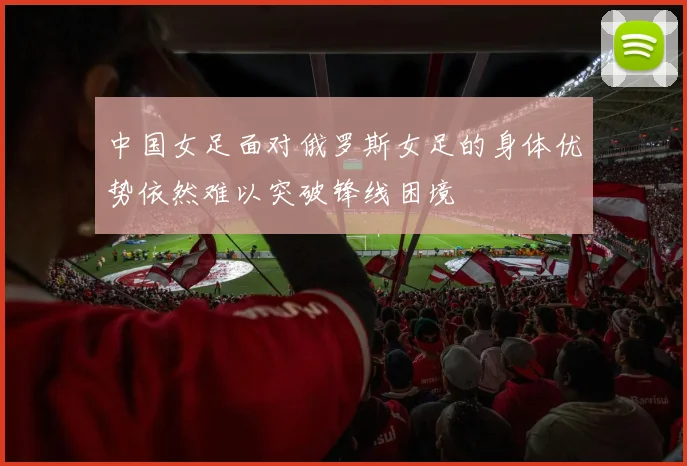 中国女足面对俄罗斯女足的身体优势依然难以突破锋线困境