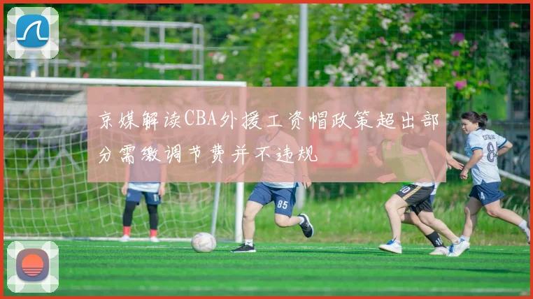 京媒解读CBA外援工资帽政策超出部分需缴调节费并不违规