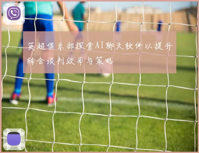 英超俱乐部探索AI聊天软件以提升转会谈判效率与策略