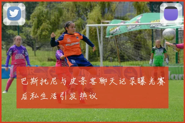 巴斯托尼与皮条客聊天记录曝光赛后私生活引发热议