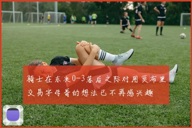 骑士在东决0-3落后之际对用莫布里交易字母哥的想法已不再感兴趣