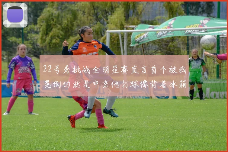 22号秀挑战全明星赛直言首个被我晃倒的就是申京他打球像背着冰箱一样笨重